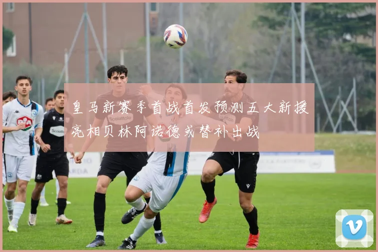 皇马新赛季首战首发预测五大新援亮相贝林阿诺德或替补出战