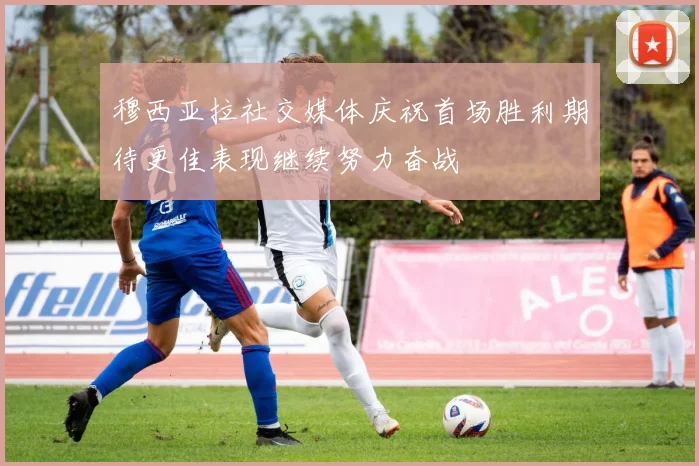 穆西亚拉社交媒体庆祝首场胜利期待更佳表现继续努力奋战