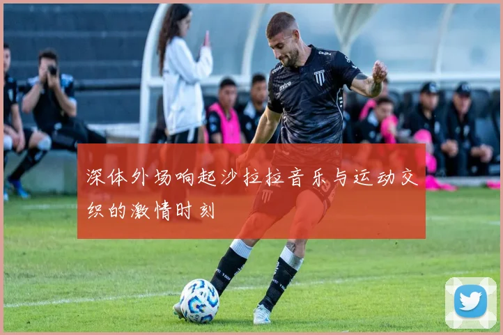 深体外场响起沙拉拉音乐与运动交织的激情时刻