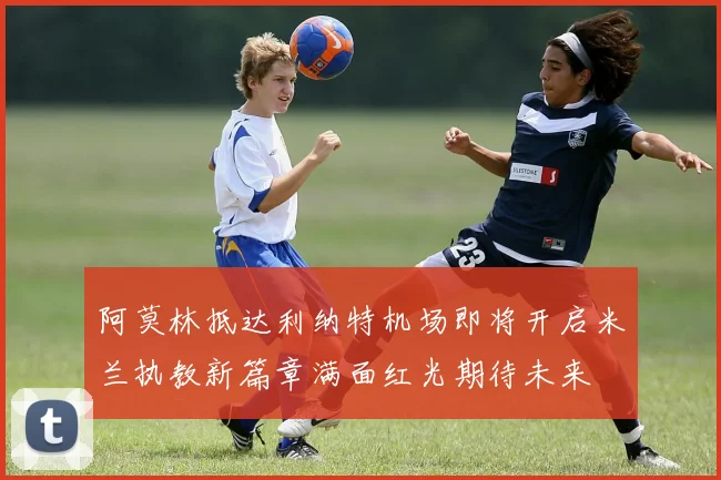 阿莫林抵达利纳特机场即将开启米兰执教新篇章满面红光期待未来