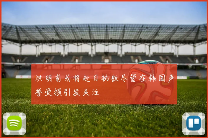 洪明甫或将赴日执教尽管在韩国声誉受损引发关注