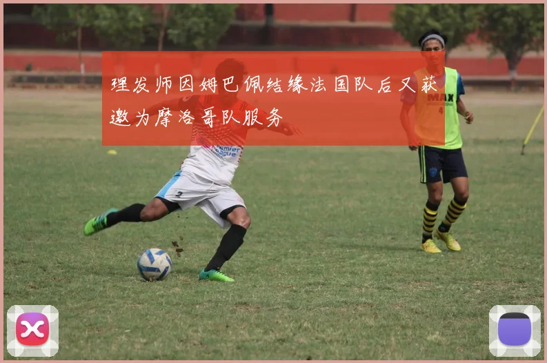 理发师因姆巴佩结缘法国队后又获邀为摩洛哥队服务