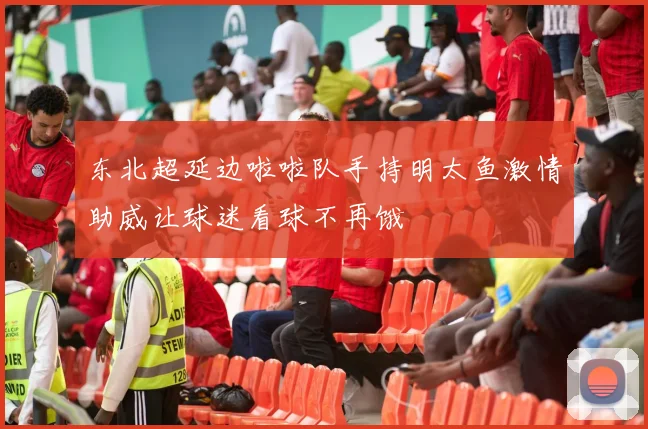 东北超延边啦啦队手持明太鱼激情助威让球迷看球不再饿