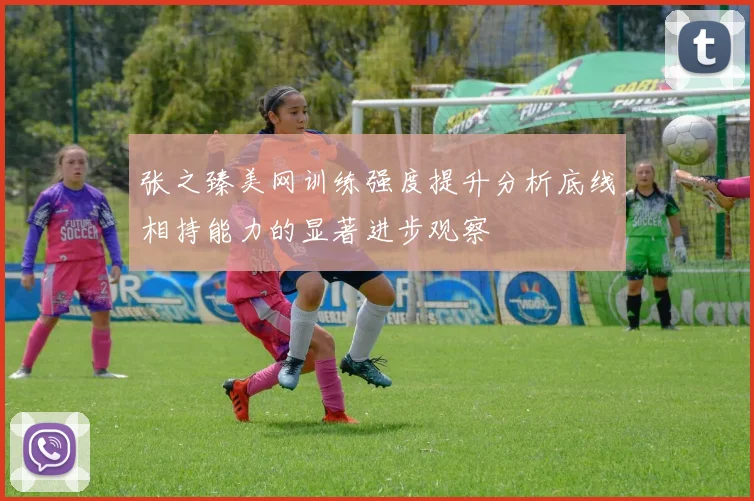张之臻美网训练强度提升分析底线相持能力的显著进步观察