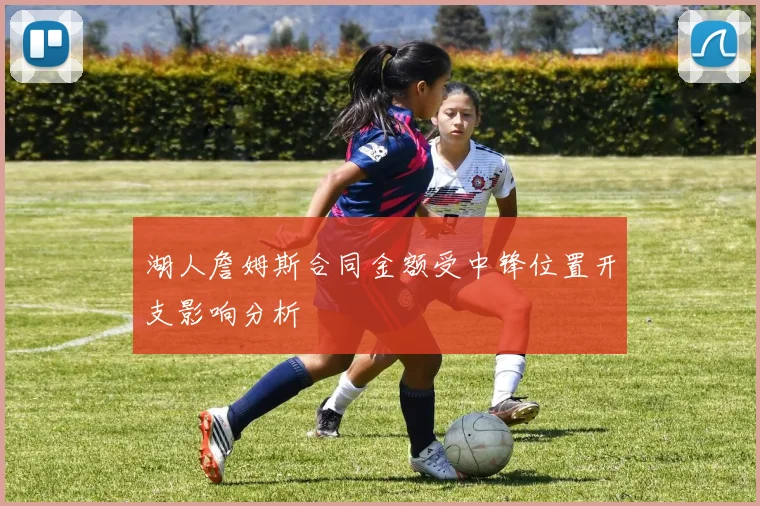 湖人詹姆斯合同金额受中锋位置开支影响分析