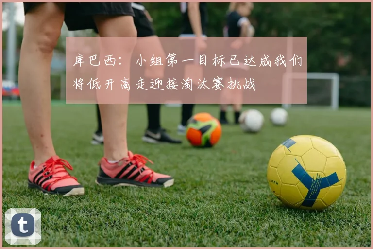 库巴西：小组第一目标已达成我们将低开高走迎接淘汰赛挑战