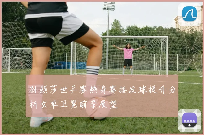 孙颖莎世乒赛热身赛接发球提升分析女单卫冕前景展望