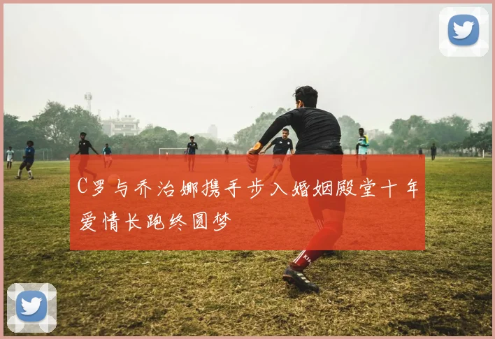C罗与乔治娜携手步入婚姻殿堂十年爱情长跑终圆梦