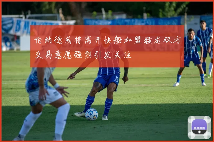 伦纳德或将离开快船加盟猛龙双方交易意愿强烈引发关注