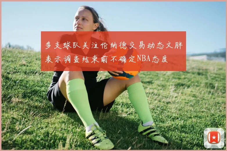 多支球队关注伦纳德交易动态文胖表示调查结束前不确定NBA态度