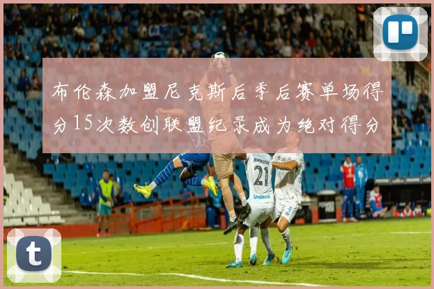 布伦森加盟尼克斯后季后赛单场得分15次数创联盟纪录成为绝对得分王