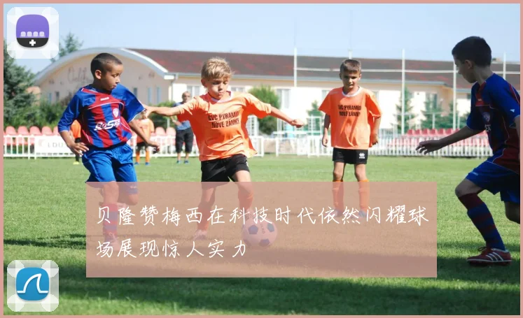 贝隆赞梅西在科技时代依然闪耀球场展现惊人实力