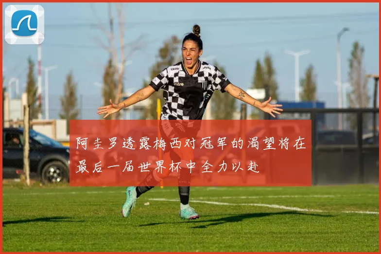 阿圭罗透露梅西对冠军的渴望将在最后一届世界杯中全力以赴