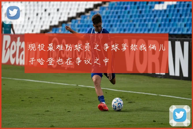 现役最难防球员之争球爹称我俩儿子哈登也在争议之中