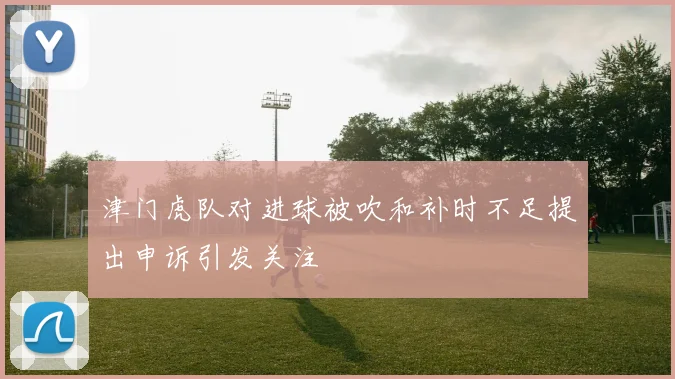 津门虎队对进球被吹和补时不足提出申诉引发关注