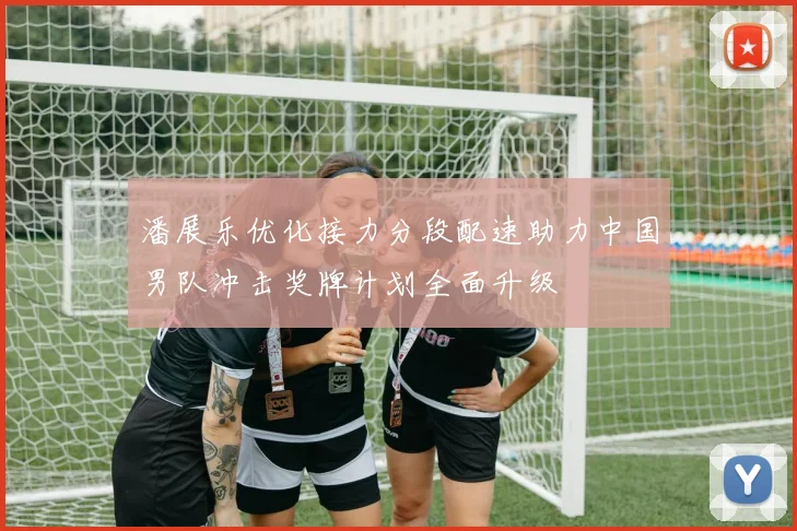 潘展乐优化接力分段配速助力中国男队冲击奖牌计划全面升级