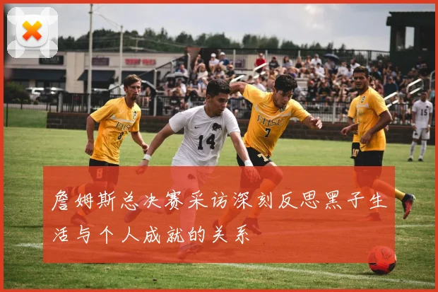 詹姆斯总决赛采访深刻反思黑子生活与个人成就的关系