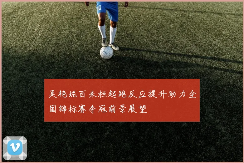 吴艳妮百米栏起跑反应提升助力全国锦标赛夺冠前景展望