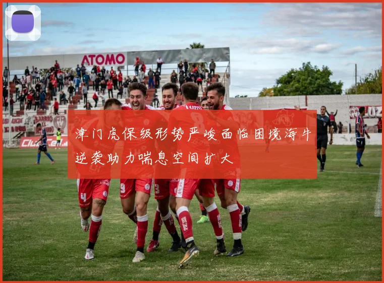 津门虎保级形势严峻面临困境海牛逆袭助力喘息空间扩大