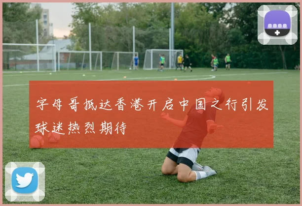字母哥抵达香港开启中国之行引发球迷热烈期待